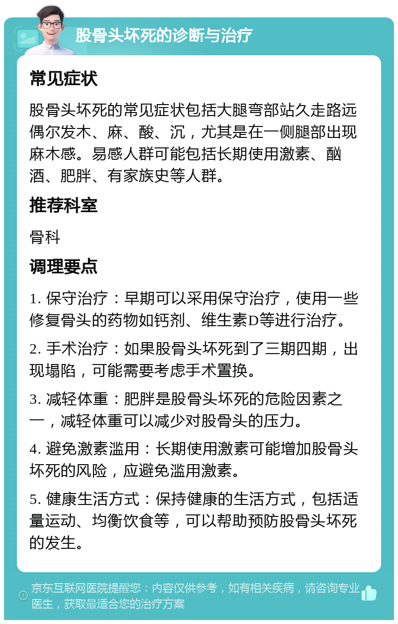 股骨头坏死的诊断与治疗 常见症状 股骨头坏死的常见症状包括大腿弯部站久走路远偶尔发木、麻、酸、沉，尤其是在一侧腿部出现麻木感。易感人群可能包括长期使用激素、酗酒、肥胖、有家族史等人群。 推荐科室 骨科 调理要点 1. 保守治疗：早期可以采用保守治疗，使用一些修复骨头的药物如钙剂、维生素D等进行治疗。 2. 手术治疗：如果股骨头坏死到了三期四期，出现塌陷，可能需要考虑手术置换。 3. 减轻体重：肥胖是股骨头坏死的危险因素之一，减轻体重可以减少对股骨头的压力。 4. 避免激素滥用：长期使用激素可能增加股骨头坏死的风险，应避免滥用激素。 5. 健康生活方式：保持健康的生活方式，包括适量运动、均衡饮食等，可以帮助预防股骨头坏死的发生。