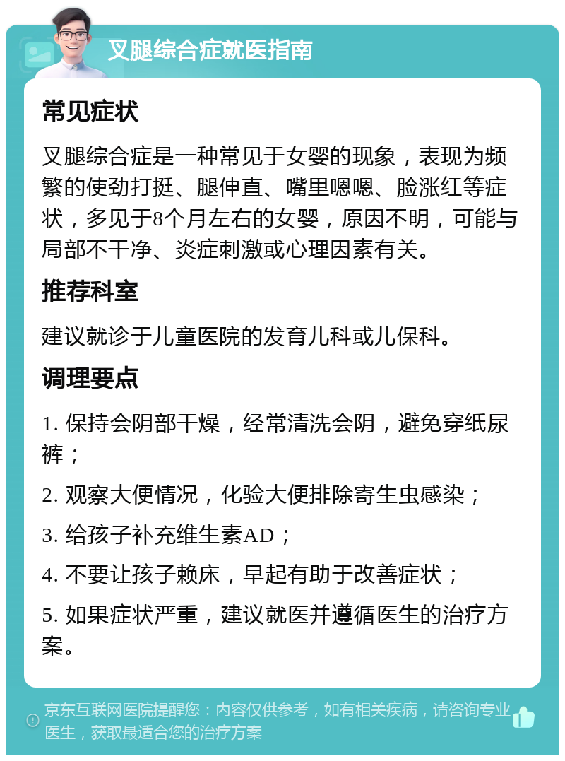 叉腿综合症就医指南 常见症状 叉腿综合症是一种常见于女婴的现象，表现为频繁的使劲打挺、腿伸直、嘴里嗯嗯、脸涨红等症状，多见于8个月左右的女婴，原因不明，可能与局部不干净、炎症刺激或心理因素有关。 推荐科室 建议就诊于儿童医院的发育儿科或儿保科。 调理要点 1. 保持会阴部干燥，经常清洗会阴，避免穿纸尿裤； 2. 观察大便情况，化验大便排除寄生虫感染； 3. 给孩子补充维生素AD； 4. 不要让孩子赖床，早起有助于改善症状； 5. 如果症状严重，建议就医并遵循医生的治疗方案。