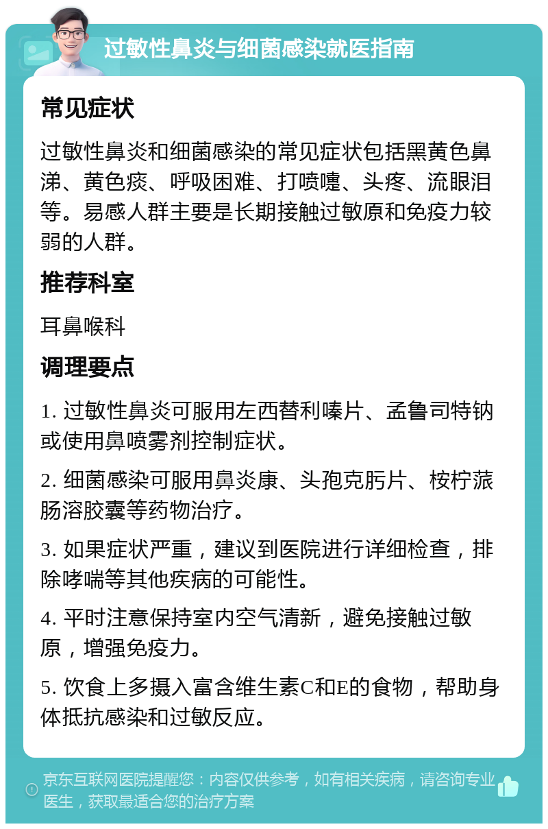 过敏性鼻炎与细菌感染就医指南 常见症状 过敏性鼻炎和细菌感染的常见症状包括黑黄色鼻涕、黄色痰、呼吸困难、打喷嚏、头疼、流眼泪等。易感人群主要是长期接触过敏原和免疫力较弱的人群。 推荐科室 耳鼻喉科 调理要点 1. 过敏性鼻炎可服用左西替利嗪片、孟鲁司特钠或使用鼻喷雾剂控制症状。 2. 细菌感染可服用鼻炎康、头孢克肟片、桉柠蒎肠溶胶囊等药物治疗。 3. 如果症状严重，建议到医院进行详细检查，排除哮喘等其他疾病的可能性。 4. 平时注意保持室内空气清新，避免接触过敏原，增强免疫力。 5. 饮食上多摄入富含维生素C和E的食物，帮助身体抵抗感染和过敏反应。