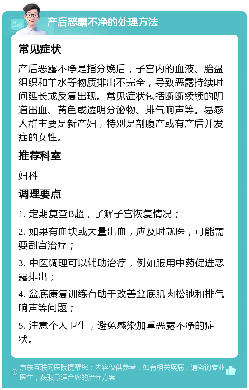 产后恶露不净的处理方法 常见症状 产后恶露不净是指分娩后，子宫内的血液、胎盘组织和羊水等物质排出不完全，导致恶露持续时间延长或反复出现。常见症状包括断断续续的阴道出血、黄色或透明分泌物、排气响声等。易感人群主要是新产妇，特别是剖腹产或有产后并发症的女性。 推荐科室 妇科 调理要点 1. 定期复查B超，了解子宫恢复情况； 2. 如果有血块或大量出血，应及时就医，可能需要刮宫治疗； 3. 中医调理可以辅助治疗，例如服用中药促进恶露排出； 4. 盆底康复训练有助于改善盆底肌肉松弛和排气响声等问题； 5. 注意个人卫生，避免感染加重恶露不净的症状。