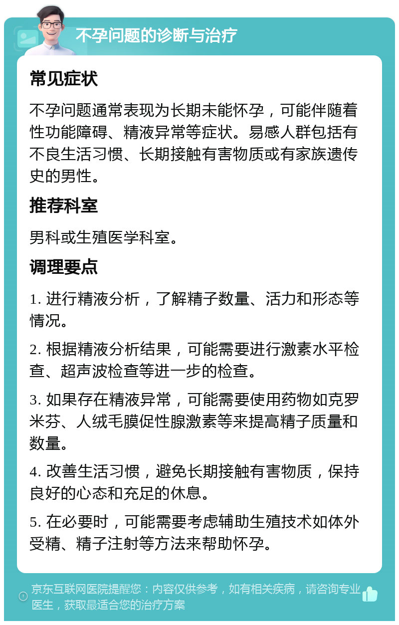 不孕问题的诊断与治疗 常见症状 不孕问题通常表现为长期未能怀孕，可能伴随着性功能障碍、精液异常等症状。易感人群包括有不良生活习惯、长期接触有害物质或有家族遗传史的男性。 推荐科室 男科或生殖医学科室。 调理要点 1. 进行精液分析，了解精子数量、活力和形态等情况。 2. 根据精液分析结果，可能需要进行激素水平检查、超声波检查等进一步的检查。 3. 如果存在精液异常，可能需要使用药物如克罗米芬、人绒毛膜促性腺激素等来提高精子质量和数量。 4. 改善生活习惯，避免长期接触有害物质，保持良好的心态和充足的休息。 5. 在必要时，可能需要考虑辅助生殖技术如体外受精、精子注射等方法来帮助怀孕。