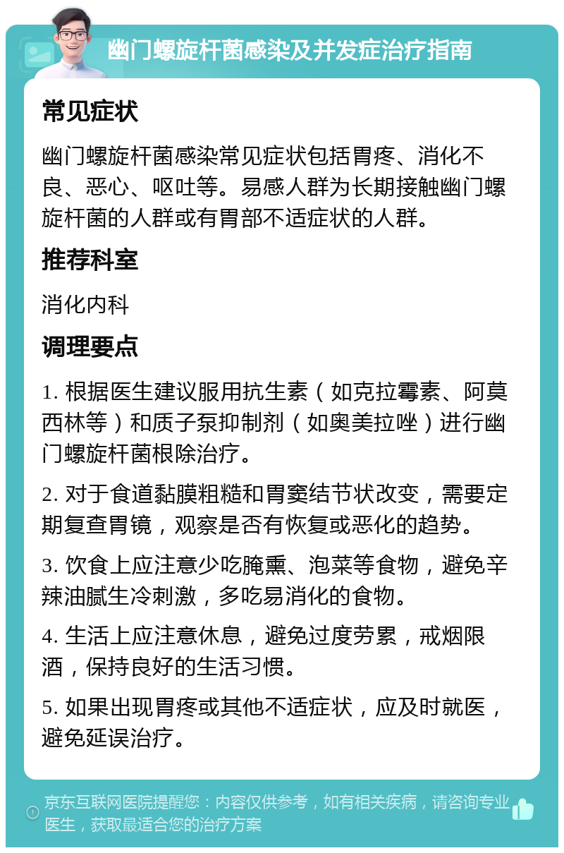 幽门螺旋杆菌感染及并发症治疗指南 常见症状 幽门螺旋杆菌感染常见症状包括胃疼、消化不良、恶心、呕吐等。易感人群为长期接触幽门螺旋杆菌的人群或有胃部不适症状的人群。 推荐科室 消化内科 调理要点 1. 根据医生建议服用抗生素（如克拉霉素、阿莫西林等）和质子泵抑制剂（如奥美拉唑）进行幽门螺旋杆菌根除治疗。 2. 对于食道黏膜粗糙和胃窦结节状改变，需要定期复查胃镜，观察是否有恢复或恶化的趋势。 3. 饮食上应注意少吃腌熏、泡菜等食物，避免辛辣油腻生冷刺激，多吃易消化的食物。 4. 生活上应注意休息，避免过度劳累，戒烟限酒，保持良好的生活习惯。 5. 如果出现胃疼或其他不适症状，应及时就医，避免延误治疗。