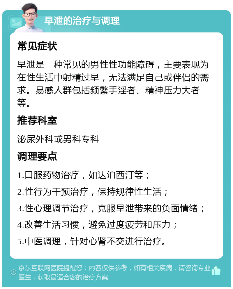 早泄的治疗与调理 常见症状 早泄是一种常见的男性性功能障碍，主要表现为在性生活中射精过早，无法满足自己或伴侣的需求。易感人群包括频繁手淫者、精神压力大者等。 推荐科室 泌尿外科或男科专科 调理要点 1.口服药物治疗，如达泊西汀等； 2.性行为干预治疗，保持规律性生活； 3.性心理调节治疗，克服早泄带来的负面情绪； 4.改善生活习惯，避免过度疲劳和压力； 5.中医调理，针对心肾不交进行治疗。