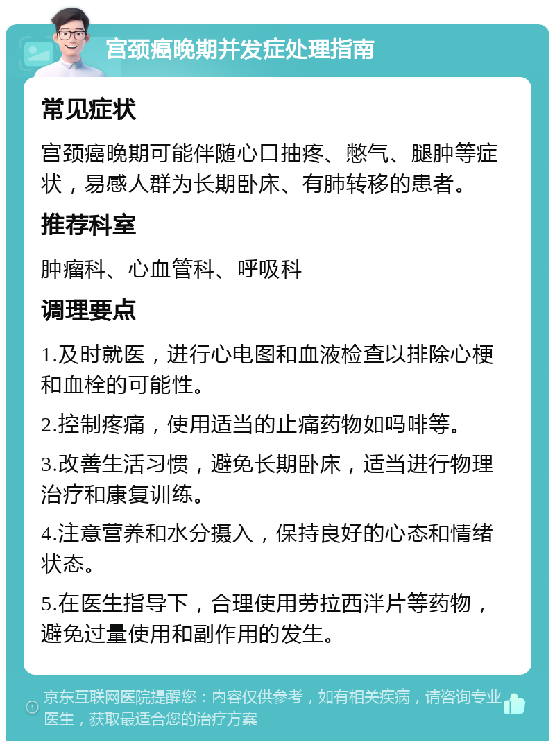 宫颈癌晚期并发症处理指南 常见症状 宫颈癌晚期可能伴随心口抽疼、憋气、腿肿等症状，易感人群为长期卧床、有肺转移的患者。 推荐科室 肿瘤科、心血管科、呼吸科 调理要点 1.及时就医，进行心电图和血液检查以排除心梗和血栓的可能性。 2.控制疼痛，使用适当的止痛药物如吗啡等。 3.改善生活习惯，避免长期卧床，适当进行物理治疗和康复训练。 4.注意营养和水分摄入，保持良好的心态和情绪状态。 5.在医生指导下，合理使用劳拉西泮片等药物，避免过量使用和副作用的发生。