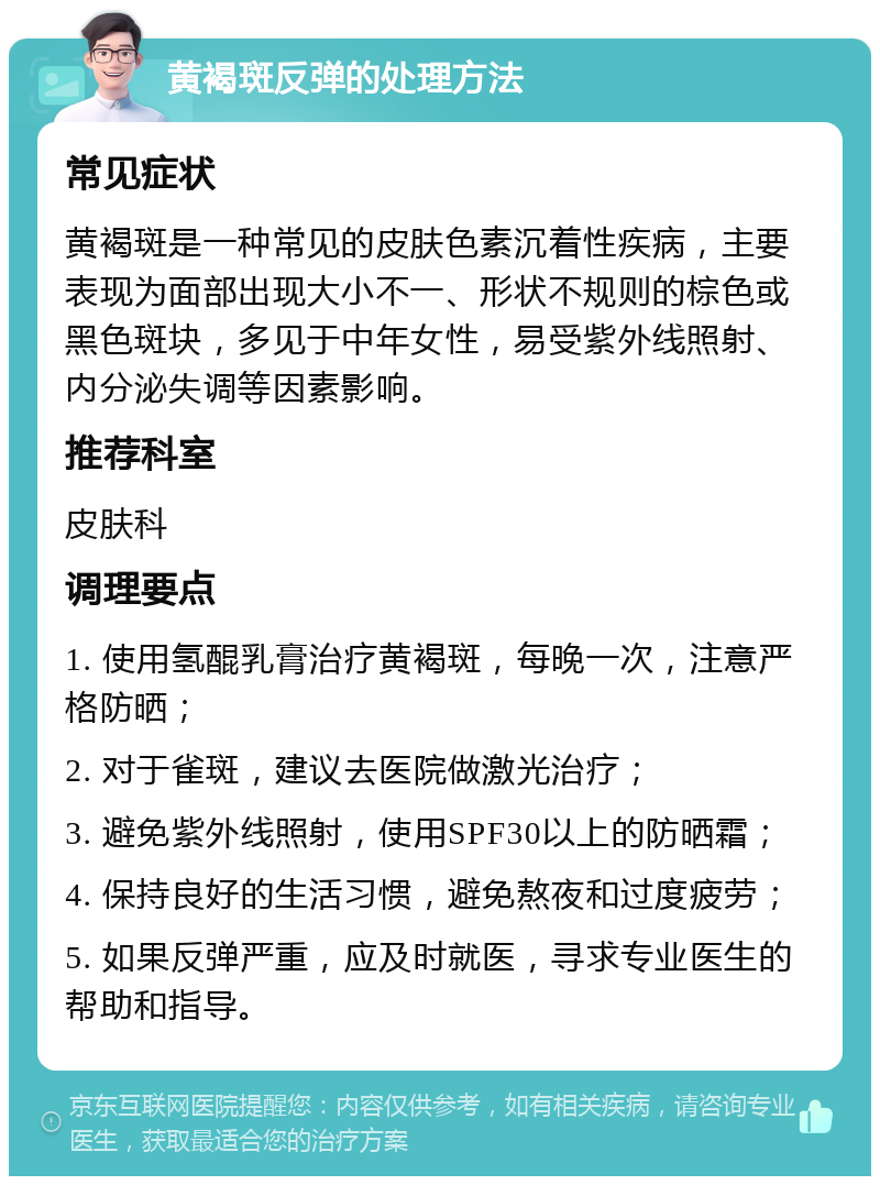 黄褐斑反弹的处理方法 常见症状 黄褐斑是一种常见的皮肤色素沉着性疾病，主要表现为面部出现大小不一、形状不规则的棕色或黑色斑块，多见于中年女性，易受紫外线照射、内分泌失调等因素影响。 推荐科室 皮肤科 调理要点 1. 使用氢醌乳膏治疗黄褐斑，每晚一次，注意严格防晒； 2. 对于雀斑，建议去医院做激光治疗； 3. 避免紫外线照射，使用SPF30以上的防晒霜； 4. 保持良好的生活习惯，避免熬夜和过度疲劳； 5. 如果反弹严重，应及时就医，寻求专业医生的帮助和指导。