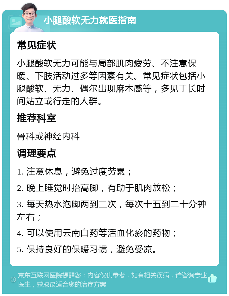 小腿酸软无力就医指南 常见症状 小腿酸软无力可能与局部肌肉疲劳、不注意保暖、下肢活动过多等因素有关。常见症状包括小腿酸软、无力、偶尔出现麻木感等，多见于长时间站立或行走的人群。 推荐科室 骨科或神经内科 调理要点 1. 注意休息，避免过度劳累； 2. 晚上睡觉时抬高脚，有助于肌肉放松； 3. 每天热水泡脚两到三次，每次十五到二十分钟左右； 4. 可以使用云南白药等活血化瘀的药物； 5. 保持良好的保暖习惯，避免受凉。