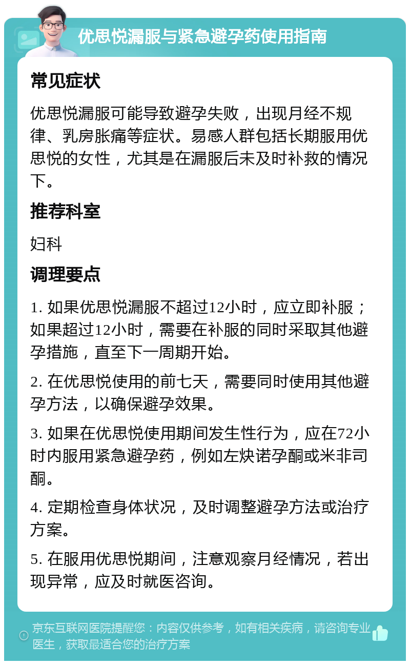 优思悦漏服与紧急避孕药使用指南 常见症状 优思悦漏服可能导致避孕失败，出现月经不规律、乳房胀痛等症状。易感人群包括长期服用优思悦的女性，尤其是在漏服后未及时补救的情况下。 推荐科室 妇科 调理要点 1. 如果优思悦漏服不超过12小时，应立即补服；如果超过12小时，需要在补服的同时采取其他避孕措施，直至下一周期开始。 2. 在优思悦使用的前七天，需要同时使用其他避孕方法，以确保避孕效果。 3. 如果在优思悦使用期间发生性行为，应在72小时内服用紧急避孕药，例如左炔诺孕酮或米非司酮。 4. 定期检查身体状况，及时调整避孕方法或治疗方案。 5. 在服用优思悦期间，注意观察月经情况，若出现异常，应及时就医咨询。