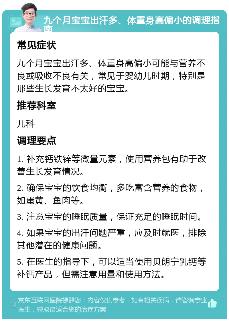 九个月宝宝出汗多、体重身高偏小的调理指南 常见症状 九个月宝宝出汗多、体重身高偏小可能与营养不良或吸收不良有关，常见于婴幼儿时期，特别是那些生长发育不太好的宝宝。 推荐科室 儿科 调理要点 1. 补充钙铁锌等微量元素，使用营养包有助于改善生长发育情况。 2. 确保宝宝的饮食均衡，多吃富含营养的食物，如蛋黄、鱼肉等。 3. 注意宝宝的睡眠质量，保证充足的睡眠时间。 4. 如果宝宝的出汗问题严重，应及时就医，排除其他潜在的健康问题。 5. 在医生的指导下，可以适当使用贝朗宁乳钙等补钙产品，但需注意用量和使用方法。