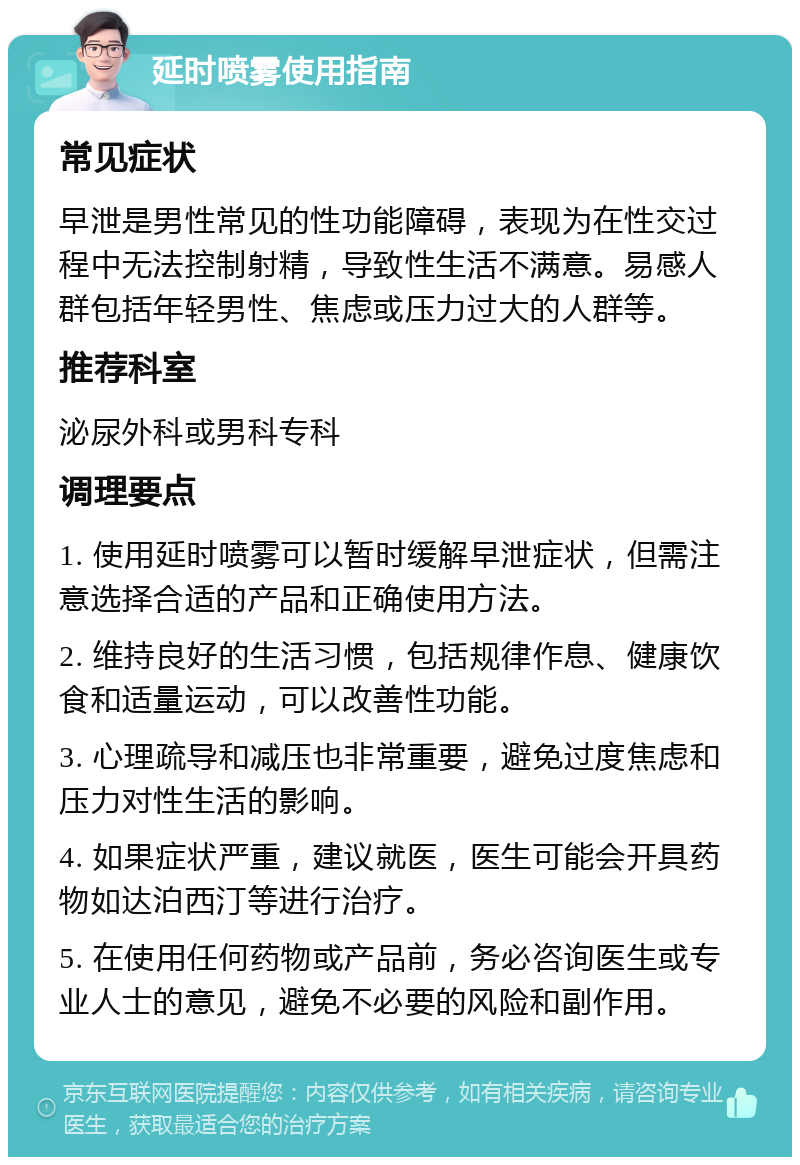 延时喷雾使用指南 常见症状 早泄是男性常见的性功能障碍，表现为在性交过程中无法控制射精，导致性生活不满意。易感人群包括年轻男性、焦虑或压力过大的人群等。 推荐科室 泌尿外科或男科专科 调理要点 1. 使用延时喷雾可以暂时缓解早泄症状，但需注意选择合适的产品和正确使用方法。 2. 维持良好的生活习惯，包括规律作息、健康饮食和适量运动，可以改善性功能。 3. 心理疏导和减压也非常重要，避免过度焦虑和压力对性生活的影响。 4. 如果症状严重，建议就医，医生可能会开具药物如达泊西汀等进行治疗。 5. 在使用任何药物或产品前，务必咨询医生或专业人士的意见，避免不必要的风险和副作用。