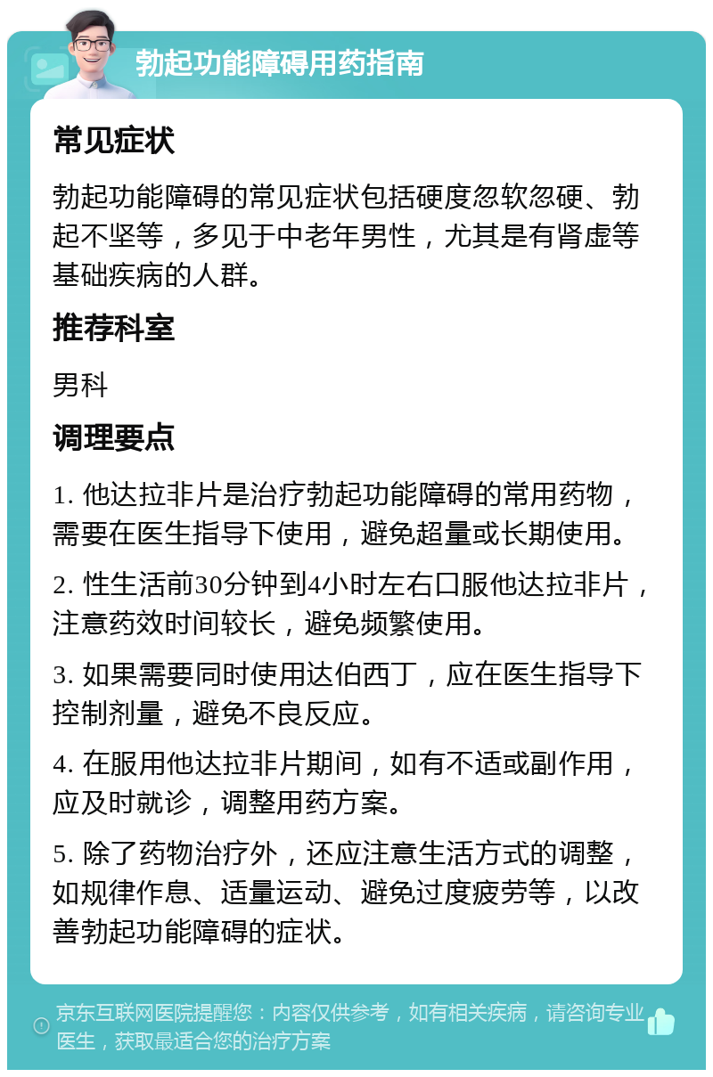 勃起功能障碍用药指南 常见症状 勃起功能障碍的常见症状包括硬度忽软忽硬、勃起不坚等，多见于中老年男性，尤其是有肾虚等基础疾病的人群。 推荐科室 男科 调理要点 1. 他达拉非片是治疗勃起功能障碍的常用药物，需要在医生指导下使用，避免超量或长期使用。 2. 性生活前30分钟到4小时左右口服他达拉非片，注意药效时间较长，避免频繁使用。 3. 如果需要同时使用达伯西丁，应在医生指导下控制剂量，避免不良反应。 4. 在服用他达拉非片期间，如有不适或副作用，应及时就诊，调整用药方案。 5. 除了药物治疗外，还应注意生活方式的调整，如规律作息、适量运动、避免过度疲劳等，以改善勃起功能障碍的症状。