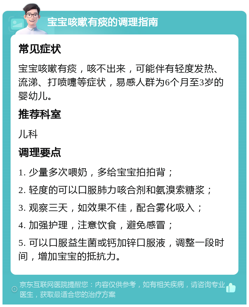 宝宝咳嗽有痰的调理指南 常见症状 宝宝咳嗽有痰，咳不出来，可能伴有轻度发热、流涕、打喷嚏等症状，易感人群为6个月至3岁的婴幼儿。 推荐科室 儿科 调理要点 1. 少量多次喂奶，多给宝宝拍拍背； 2. 轻度的可以口服肺力咳合剂和氨溴索糖浆； 3. 观察三天，如效果不佳，配合雾化吸入； 4. 加强护理，注意饮食，避免感冒； 5. 可以口服益生菌或钙加锌口服液，调整一段时间，增加宝宝的抵抗力。