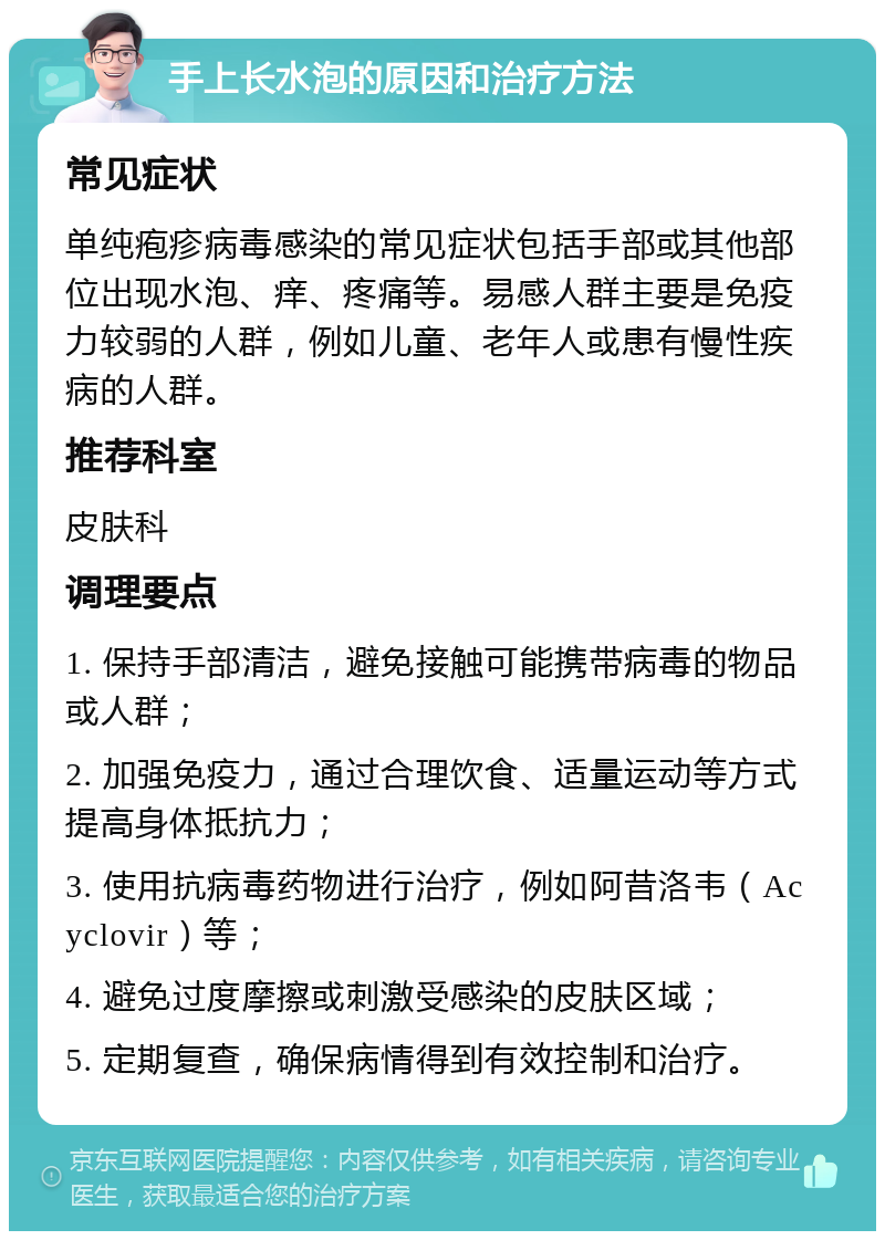 手上长水泡的原因和治疗方法 常见症状 单纯疱疹病毒感染的常见症状包括手部或其他部位出现水泡、痒、疼痛等。易感人群主要是免疫力较弱的人群，例如儿童、老年人或患有慢性疾病的人群。 推荐科室 皮肤科 调理要点 1. 保持手部清洁，避免接触可能携带病毒的物品或人群； 2. 加强免疫力，通过合理饮食、适量运动等方式提高身体抵抗力； 3. 使用抗病毒药物进行治疗，例如阿昔洛韦（Acyclovir）等； 4. 避免过度摩擦或刺激受感染的皮肤区域； 5. 定期复查，确保病情得到有效控制和治疗。