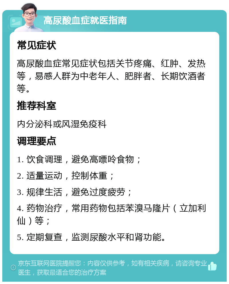 高尿酸血症就医指南 常见症状 高尿酸血症常见症状包括关节疼痛、红肿、发热等，易感人群为中老年人、肥胖者、长期饮酒者等。 推荐科室 内分泌科或风湿免疫科 调理要点 1. 饮食调理，避免高嘌呤食物； 2. 适量运动，控制体重； 3. 规律生活，避免过度疲劳； 4. 药物治疗，常用药物包括苯溴马隆片（立加利仙）等； 5. 定期复查，监测尿酸水平和肾功能。