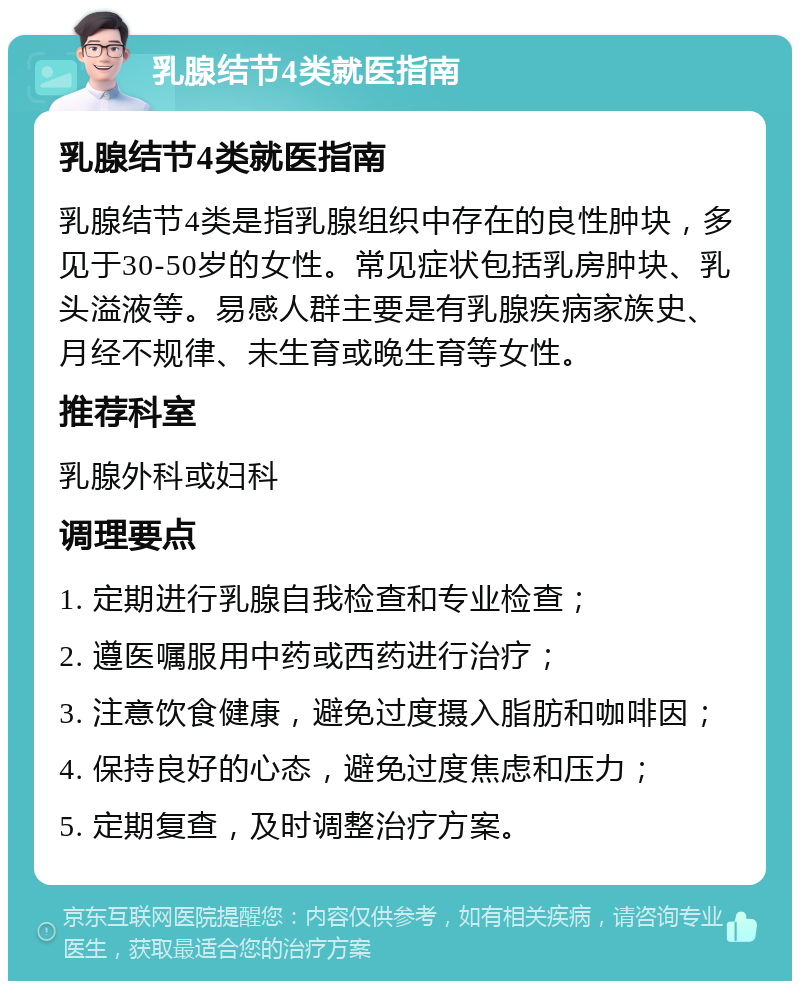 乳腺结节4类就医指南 乳腺结节4类就医指南 乳腺结节4类是指乳腺组织中存在的良性肿块，多见于30-50岁的女性。常见症状包括乳房肿块、乳头溢液等。易感人群主要是有乳腺疾病家族史、月经不规律、未生育或晚生育等女性。 推荐科室 乳腺外科或妇科 调理要点 1. 定期进行乳腺自我检查和专业检查； 2. 遵医嘱服用中药或西药进行治疗； 3. 注意饮食健康，避免过度摄入脂肪和咖啡因； 4. 保持良好的心态，避免过度焦虑和压力； 5. 定期复查，及时调整治疗方案。