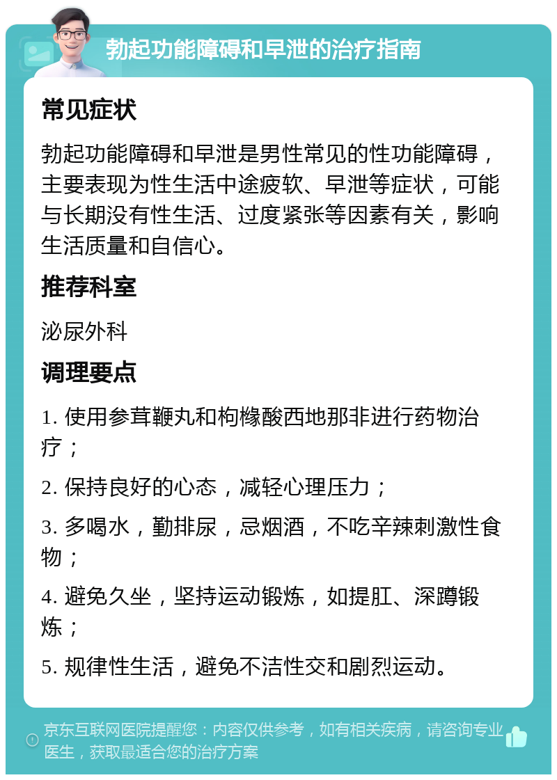 勃起功能障碍和早泄的治疗指南 常见症状 勃起功能障碍和早泄是男性常见的性功能障碍，主要表现为性生活中途疲软、早泄等症状，可能与长期没有性生活、过度紧张等因素有关，影响生活质量和自信心。 推荐科室 泌尿外科 调理要点 1. 使用参茸鞭丸和枸橼酸西地那非进行药物治疗； 2. 保持良好的心态，减轻心理压力； 3. 多喝水，勤排尿，忌烟酒，不吃辛辣刺激性食物； 4. 避免久坐，坚持运动锻炼，如提肛、深蹲锻炼； 5. 规律性生活，避免不洁性交和剧烈运动。