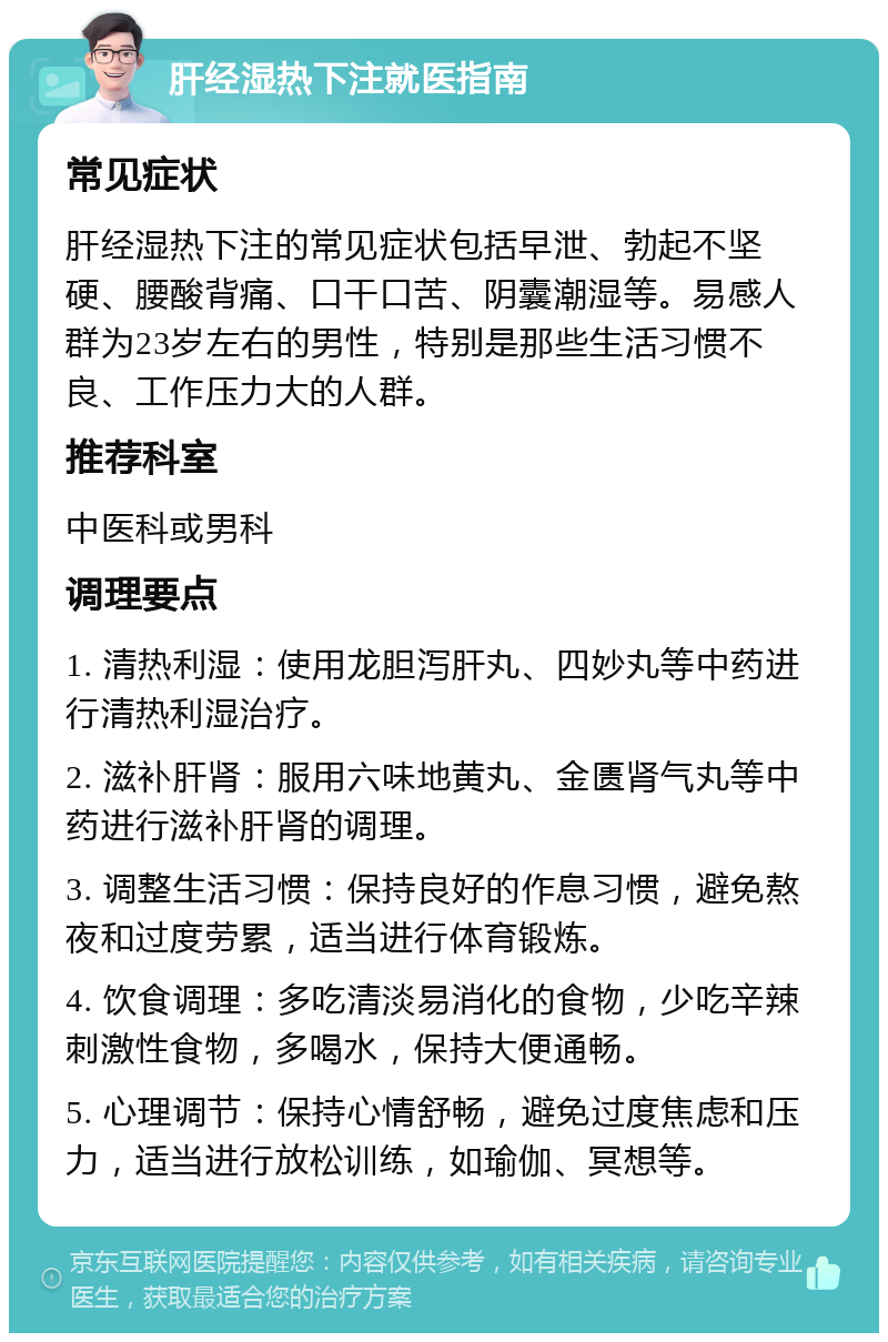 肝经湿热下注就医指南 常见症状 肝经湿热下注的常见症状包括早泄、勃起不坚硬、腰酸背痛、口干口苦、阴囊潮湿等。易感人群为23岁左右的男性，特别是那些生活习惯不良、工作压力大的人群。 推荐科室 中医科或男科 调理要点 1. 清热利湿：使用龙胆泻肝丸、四妙丸等中药进行清热利湿治疗。 2. 滋补肝肾：服用六味地黄丸、金匮肾气丸等中药进行滋补肝肾的调理。 3. 调整生活习惯：保持良好的作息习惯，避免熬夜和过度劳累，适当进行体育锻炼。 4. 饮食调理：多吃清淡易消化的食物，少吃辛辣刺激性食物，多喝水，保持大便通畅。 5. 心理调节：保持心情舒畅，避免过度焦虑和压力，适当进行放松训练，如瑜伽、冥想等。