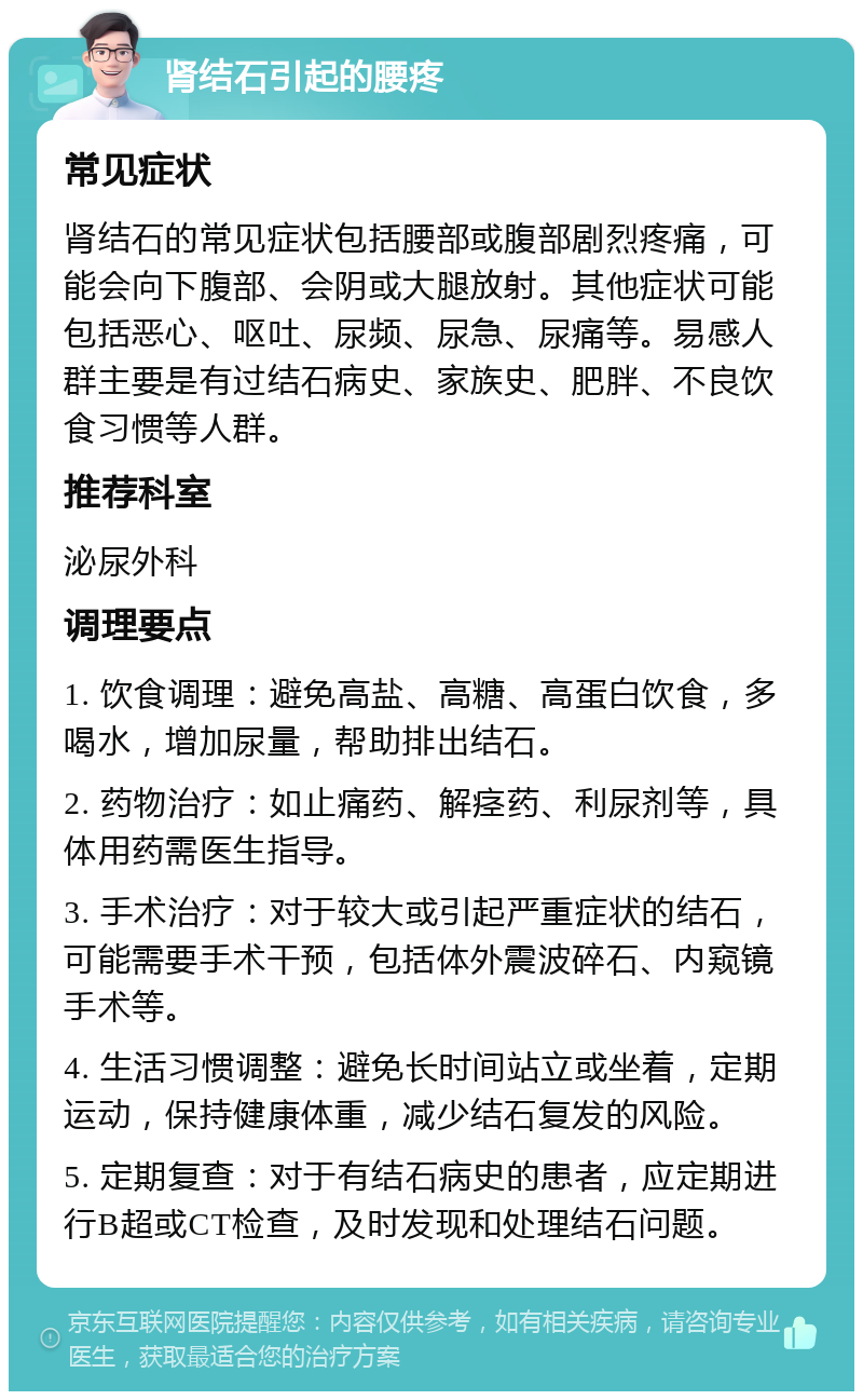 肾结石引起的腰疼 常见症状 肾结石的常见症状包括腰部或腹部剧烈疼痛，可能会向下腹部、会阴或大腿放射。其他症状可能包括恶心、呕吐、尿频、尿急、尿痛等。易感人群主要是有过结石病史、家族史、肥胖、不良饮食习惯等人群。 推荐科室 泌尿外科 调理要点 1. 饮食调理：避免高盐、高糖、高蛋白饮食，多喝水，增加尿量，帮助排出结石。 2. 药物治疗：如止痛药、解痉药、利尿剂等，具体用药需医生指导。 3. 手术治疗：对于较大或引起严重症状的结石，可能需要手术干预，包括体外震波碎石、内窥镜手术等。 4. 生活习惯调整：避免长时间站立或坐着，定期运动，保持健康体重，减少结石复发的风险。 5. 定期复查：对于有结石病史的患者，应定期进行B超或CT检查，及时发现和处理结石问题。