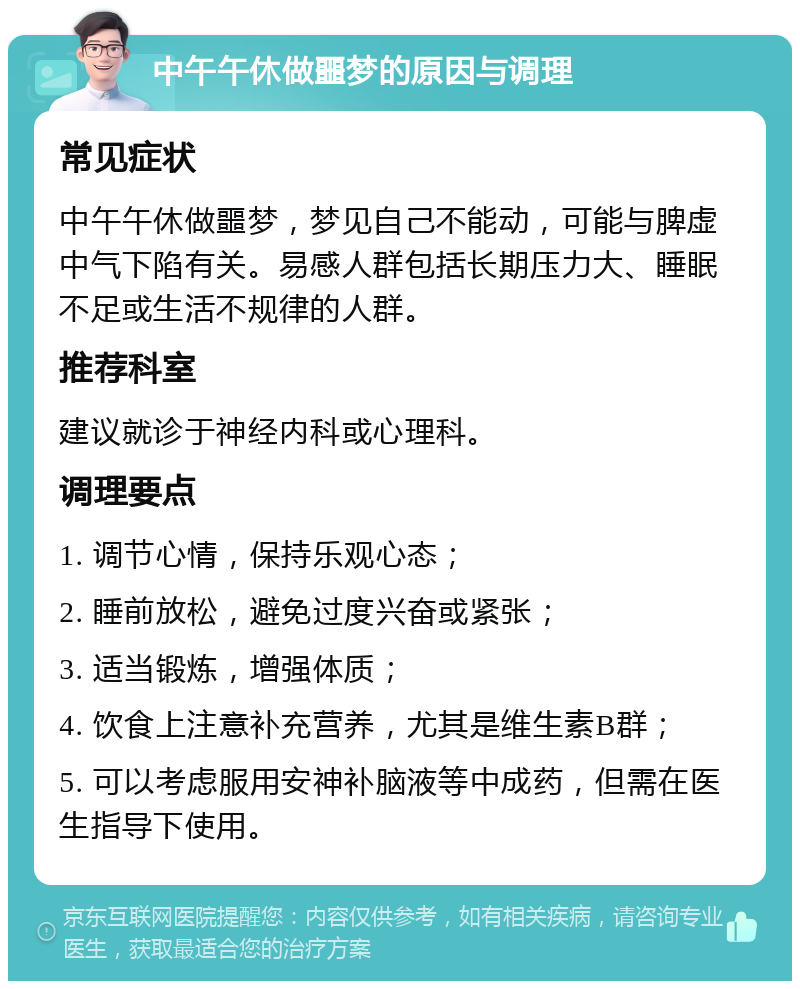 中午午休做噩梦的原因与调理 常见症状 中午午休做噩梦，梦见自己不能动，可能与脾虚中气下陷有关。易感人群包括长期压力大、睡眠不足或生活不规律的人群。 推荐科室 建议就诊于神经内科或心理科。 调理要点 1. 调节心情，保持乐观心态； 2. 睡前放松，避免过度兴奋或紧张； 3. 适当锻炼，增强体质； 4. 饮食上注意补充营养，尤其是维生素B群； 5. 可以考虑服用安神补脑液等中成药，但需在医生指导下使用。