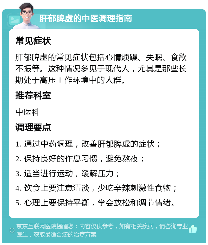 肝郁脾虚的中医调理指南 常见症状 肝郁脾虚的常见症状包括心情烦躁、失眠、食欲不振等。这种情况多见于现代人，尤其是那些长期处于高压工作环境中的人群。 推荐科室 中医科 调理要点 1. 通过中药调理，改善肝郁脾虚的症状； 2. 保持良好的作息习惯，避免熬夜； 3. 适当进行运动，缓解压力； 4. 饮食上要注意清淡，少吃辛辣刺激性食物； 5. 心理上要保持平衡，学会放松和调节情绪。