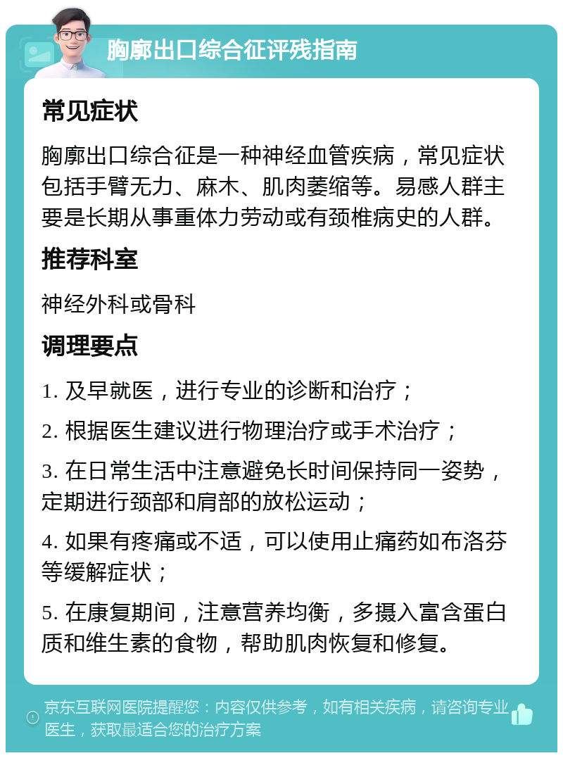 胸廓出口综合征评残指南 常见症状 胸廓出口综合征是一种神经血管疾病，常见症状包括手臂无力、麻木、肌肉萎缩等。易感人群主要是长期从事重体力劳动或有颈椎病史的人群。 推荐科室 神经外科或骨科 调理要点 1. 及早就医，进行专业的诊断和治疗； 2. 根据医生建议进行物理治疗或手术治疗； 3. 在日常生活中注意避免长时间保持同一姿势，定期进行颈部和肩部的放松运动； 4. 如果有疼痛或不适，可以使用止痛药如布洛芬等缓解症状； 5. 在康复期间，注意营养均衡，多摄入富含蛋白质和维生素的食物，帮助肌肉恢复和修复。