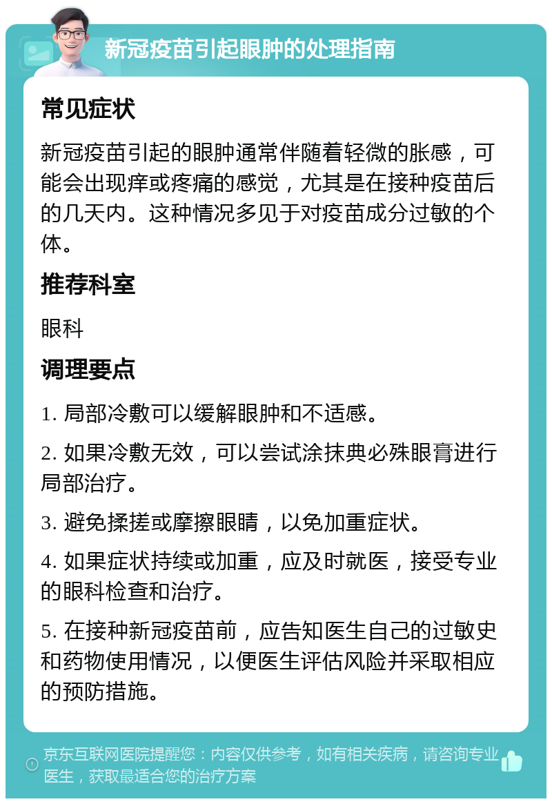 新冠疫苗引起眼肿的处理指南 常见症状 新冠疫苗引起的眼肿通常伴随着轻微的胀感，可能会出现痒或疼痛的感觉，尤其是在接种疫苗后的几天内。这种情况多见于对疫苗成分过敏的个体。 推荐科室 眼科 调理要点 1. 局部冷敷可以缓解眼肿和不适感。 2. 如果冷敷无效，可以尝试涂抹典必殊眼膏进行局部治疗。 3. 避免揉搓或摩擦眼睛，以免加重症状。 4. 如果症状持续或加重，应及时就医，接受专业的眼科检查和治疗。 5. 在接种新冠疫苗前，应告知医生自己的过敏史和药物使用情况，以便医生评估风险并采取相应的预防措施。