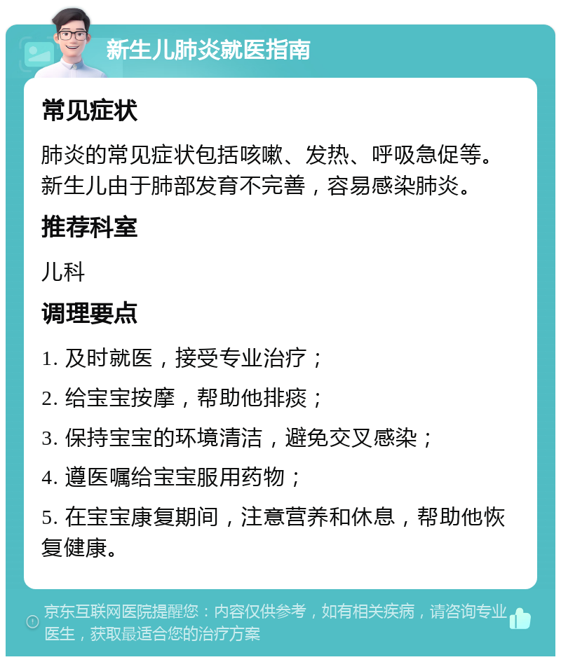 新生儿肺炎就医指南 常见症状 肺炎的常见症状包括咳嗽、发热、呼吸急促等。新生儿由于肺部发育不完善，容易感染肺炎。 推荐科室 儿科 调理要点 1. 及时就医，接受专业治疗； 2. 给宝宝按摩，帮助他排痰； 3. 保持宝宝的环境清洁，避免交叉感染； 4. 遵医嘱给宝宝服用药物； 5. 在宝宝康复期间，注意营养和休息，帮助他恢复健康。