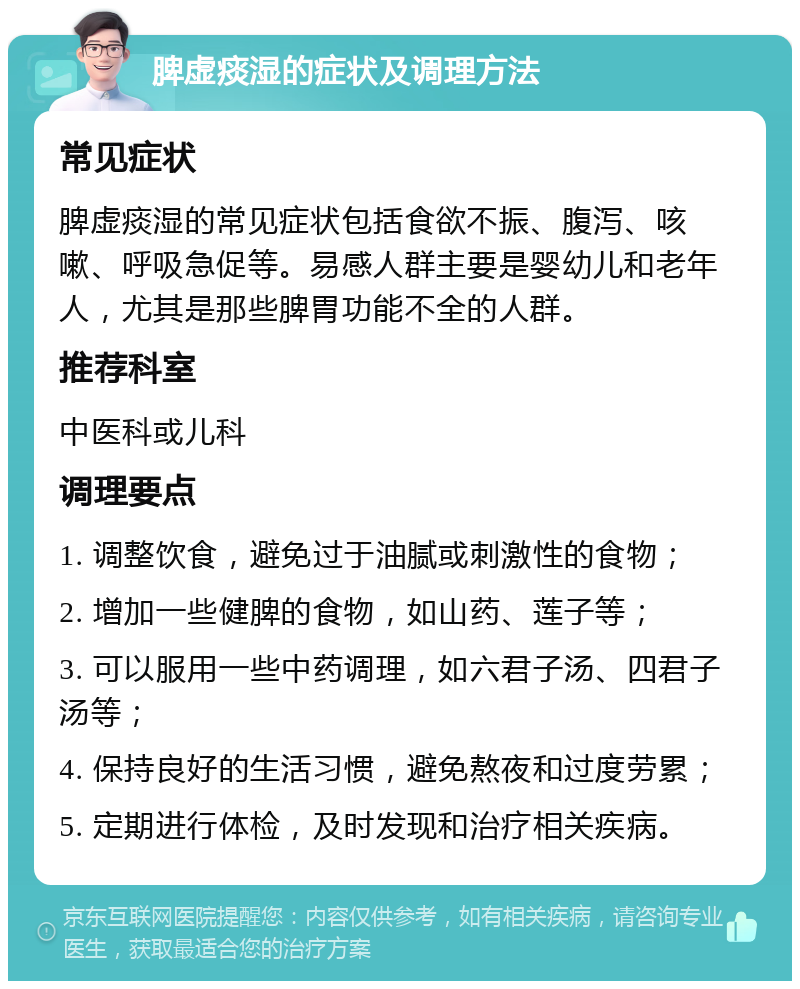 脾虚痰湿的症状及调理方法 常见症状 脾虚痰湿的常见症状包括食欲不振、腹泻、咳嗽、呼吸急促等。易感人群主要是婴幼儿和老年人，尤其是那些脾胃功能不全的人群。 推荐科室 中医科或儿科 调理要点 1. 调整饮食，避免过于油腻或刺激性的食物； 2. 增加一些健脾的食物，如山药、莲子等； 3. 可以服用一些中药调理，如六君子汤、四君子汤等； 4. 保持良好的生活习惯，避免熬夜和过度劳累； 5. 定期进行体检，及时发现和治疗相关疾病。