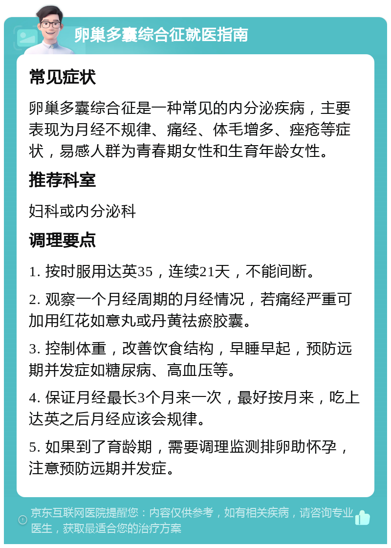 卵巢多囊综合征就医指南 常见症状 卵巢多囊综合征是一种常见的内分泌疾病，主要表现为月经不规律、痛经、体毛增多、痤疮等症状，易感人群为青春期女性和生育年龄女性。 推荐科室 妇科或内分泌科 调理要点 1. 按时服用达英35，连续21天，不能间断。 2. 观察一个月经周期的月经情况，若痛经严重可加用红花如意丸或丹黄祛瘀胶囊。 3. 控制体重，改善饮食结构，早睡早起，预防远期并发症如糖尿病、高血压等。 4. 保证月经最长3个月来一次，最好按月来，吃上达英之后月经应该会规律。 5. 如果到了育龄期，需要调理监测排卵助怀孕，注意预防远期并发症。