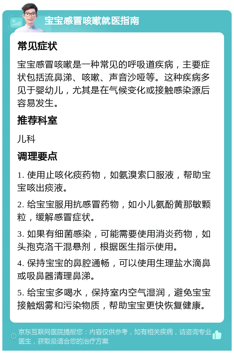 宝宝感冒咳嗽就医指南 常见症状 宝宝感冒咳嗽是一种常见的呼吸道疾病，主要症状包括流鼻涕、咳嗽、声音沙哑等。这种疾病多见于婴幼儿，尤其是在气候变化或接触感染源后容易发生。 推荐科室 儿科 调理要点 1. 使用止咳化痰药物，如氨溴索口服液，帮助宝宝咳出痰液。 2. 给宝宝服用抗感冒药物，如小儿氨酚黄那敏颗粒，缓解感冒症状。 3. 如果有细菌感染，可能需要使用消炎药物，如头孢克洛干混悬剂，根据医生指示使用。 4. 保持宝宝的鼻腔通畅，可以使用生理盐水滴鼻或吸鼻器清理鼻涕。 5. 给宝宝多喝水，保持室内空气湿润，避免宝宝接触烟雾和污染物质，帮助宝宝更快恢复健康。