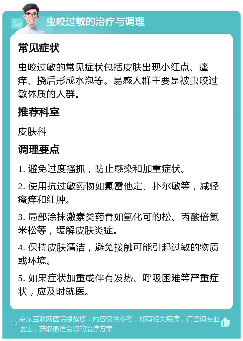 虫咬过敏的治疗与调理 常见症状 虫咬过敏的常见症状包括皮肤出现小红点、瘙痒、挠后形成水泡等。易感人群主要是被虫咬过敏体质的人群。 推荐科室 皮肤科 调理要点 1. 避免过度搔抓，防止感染和加重症状。 2. 使用抗过敏药物如氯雷他定、扑尔敏等，减轻瘙痒和红肿。 3. 局部涂抹激素类药膏如氢化可的松、丙酸倍氯米松等，缓解皮肤炎症。 4. 保持皮肤清洁，避免接触可能引起过敏的物质或环境。 5. 如果症状加重或伴有发热、呼吸困难等严重症状，应及时就医。