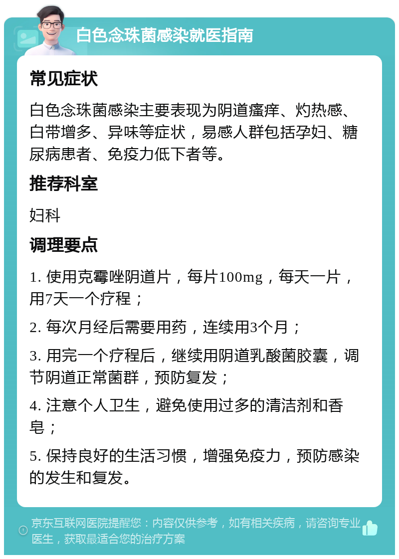 白色念珠菌感染就医指南 常见症状 白色念珠菌感染主要表现为阴道瘙痒、灼热感、白带增多、异味等症状，易感人群包括孕妇、糖尿病患者、免疫力低下者等。 推荐科室 妇科 调理要点 1. 使用克霉唑阴道片，每片100mg，每天一片，用7天一个疗程； 2. 每次月经后需要用药，连续用3个月； 3. 用完一个疗程后，继续用阴道乳酸菌胶囊，调节阴道正常菌群，预防复发； 4. 注意个人卫生，避免使用过多的清洁剂和香皂； 5. 保持良好的生活习惯，增强免疫力，预防感染的发生和复发。