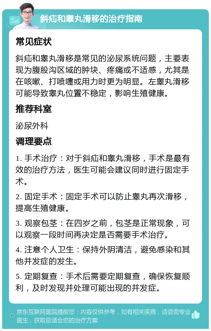 斜疝和睾丸滑移的治疗指南 常见症状 斜疝和睾丸滑移是常见的泌尿系统问题，主要表现为腹股沟区域的肿块、疼痛或不适感，尤其是在咳嗽、打喷嚏或用力时更为明显。左睾丸滑移可能导致睾丸位置不稳定，影响生殖健康。 推荐科室 泌尿外科 调理要点 1. 手术治疗：对于斜疝和睾丸滑移，手术是最有效的治疗方法，医生可能会建议同时进行固定手术。 2. 固定手术：固定手术可以防止睾丸再次滑移，提高生殖健康。 3. 观察包茎：在四岁之前，包茎是正常现象，可以观察一段时间再决定是否需要手术治疗。 4. 注意个人卫生：保持外阴清洁，避免感染和其他并发症的发生。 5. 定期复查：手术后需要定期复查，确保恢复顺利，及时发现并处理可能出现的并发症。