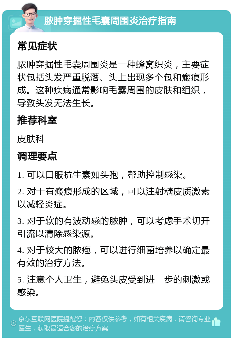 脓肿穿掘性毛囊周围炎治疗指南 常见症状 脓肿穿掘性毛囊周围炎是一种蜂窝织炎，主要症状包括头发严重脱落、头上出现多个包和瘢痕形成。这种疾病通常影响毛囊周围的皮肤和组织，导致头发无法生长。 推荐科室 皮肤科 调理要点 1. 可以口服抗生素如头孢，帮助控制感染。 2. 对于有瘢痕形成的区域，可以注射糖皮质激素以减轻炎症。 3. 对于软的有波动感的脓肿，可以考虑手术切开引流以清除感染源。 4. 对于较大的脓疱，可以进行细菌培养以确定最有效的治疗方法。 5. 注意个人卫生，避免头皮受到进一步的刺激或感染。