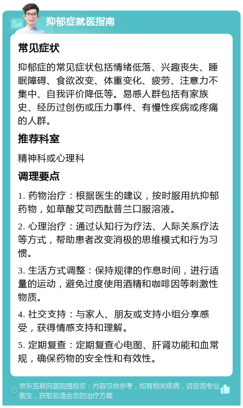 抑郁症就医指南 常见症状 抑郁症的常见症状包括情绪低落、兴趣丧失、睡眠障碍、食欲改变、体重变化、疲劳、注意力不集中、自我评价降低等。易感人群包括有家族史、经历过创伤或压力事件、有慢性疾病或疼痛的人群。 推荐科室 精神科或心理科 调理要点 1. 药物治疗：根据医生的建议，按时服用抗抑郁药物，如草酸艾司西酞普兰口服溶液。 2. 心理治疗：通过认知行为疗法、人际关系疗法等方式，帮助患者改变消极的思维模式和行为习惯。 3. 生活方式调整：保持规律的作息时间，进行适量的运动，避免过度使用酒精和咖啡因等刺激性物质。 4. 社交支持：与家人、朋友或支持小组分享感受，获得情感支持和理解。 5. 定期复查：定期复查心电图、肝肾功能和血常规，确保药物的安全性和有效性。