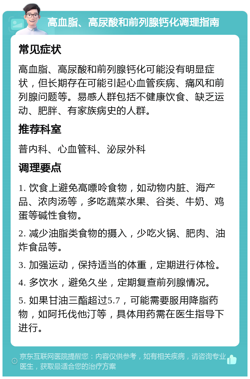 高血脂、高尿酸和前列腺钙化调理指南 常见症状 高血脂、高尿酸和前列腺钙化可能没有明显症状，但长期存在可能引起心血管疾病、痛风和前列腺问题等。易感人群包括不健康饮食、缺乏运动、肥胖、有家族病史的人群。 推荐科室 普内科、心血管科、泌尿外科 调理要点 1. 饮食上避免高嘌呤食物，如动物内脏、海产品、浓肉汤等，多吃蔬菜水果、谷类、牛奶、鸡蛋等碱性食物。 2. 减少油脂类食物的摄入，少吃火锅、肥肉、油炸食品等。 3. 加强运动，保持适当的体重，定期进行体检。 4. 多饮水，避免久坐，定期复查前列腺情况。 5. 如果甘油三酯超过5.7，可能需要服用降脂药物，如阿托伐他汀等，具体用药需在医生指导下进行。