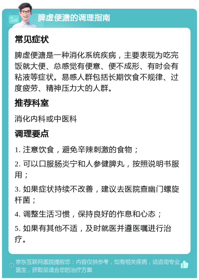 脾虚便溏的调理指南 常见症状 脾虚便溏是一种消化系统疾病，主要表现为吃完饭就大便、总感觉有便意、便不成形、有时会有粘液等症状。易感人群包括长期饮食不规律、过度疲劳、精神压力大的人群。 推荐科室 消化内科或中医科 调理要点 1. 注意饮食，避免辛辣刺激的食物； 2. 可以口服肠炎宁和人参健脾丸，按照说明书服用； 3. 如果症状持续不改善，建议去医院查幽门螺旋杆菌； 4. 调整生活习惯，保持良好的作息和心态； 5. 如果有其他不适，及时就医并遵医嘱进行治疗。