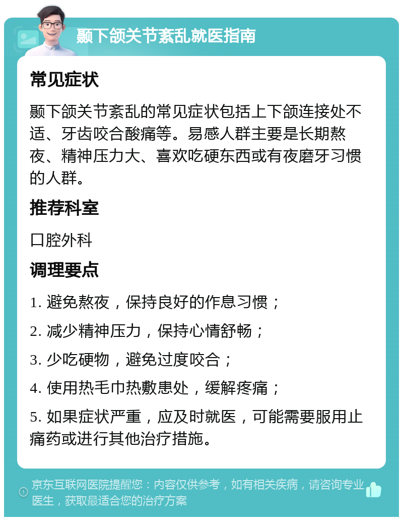 颞下颌关节紊乱就医指南 常见症状 颞下颌关节紊乱的常见症状包括上下颌连接处不适、牙齿咬合酸痛等。易感人群主要是长期熬夜、精神压力大、喜欢吃硬东西或有夜磨牙习惯的人群。 推荐科室 口腔外科 调理要点 1. 避免熬夜，保持良好的作息习惯； 2. 减少精神压力，保持心情舒畅； 3. 少吃硬物，避免过度咬合； 4. 使用热毛巾热敷患处，缓解疼痛； 5. 如果症状严重，应及时就医，可能需要服用止痛药或进行其他治疗措施。