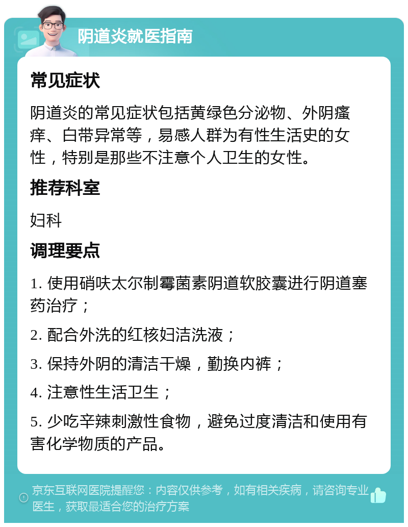 阴道炎就医指南 常见症状 阴道炎的常见症状包括黄绿色分泌物、外阴瘙痒、白带异常等，易感人群为有性生活史的女性，特别是那些不注意个人卫生的女性。 推荐科室 妇科 调理要点 1. 使用硝呋太尔制霉菌素阴道软胶囊进行阴道塞药治疗； 2. 配合外洗的红核妇洁洗液； 3. 保持外阴的清洁干燥，勤换内裤； 4. 注意性生活卫生； 5. 少吃辛辣刺激性食物，避免过度清洁和使用有害化学物质的产品。