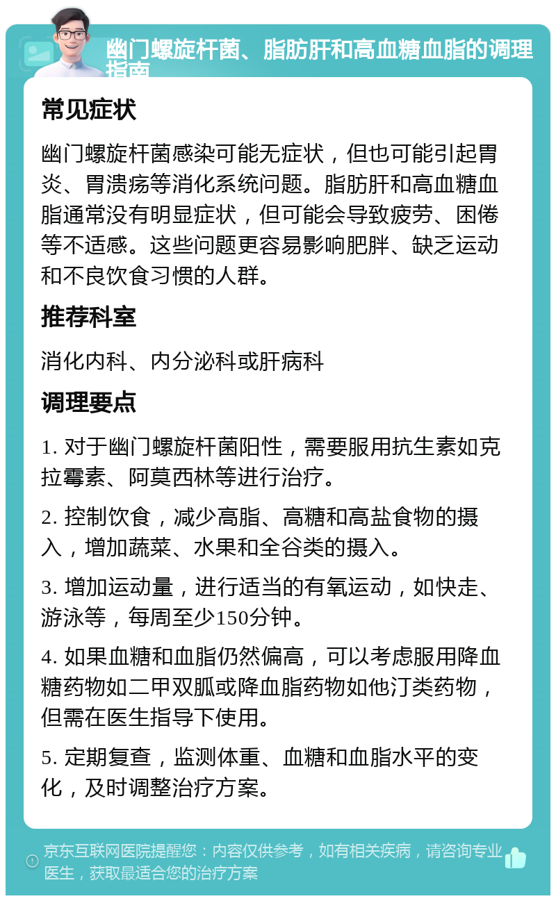 幽门螺旋杆菌、脂肪肝和高血糖血脂的调理指南 常见症状 幽门螺旋杆菌感染可能无症状，但也可能引起胃炎、胃溃疡等消化系统问题。脂肪肝和高血糖血脂通常没有明显症状，但可能会导致疲劳、困倦等不适感。这些问题更容易影响肥胖、缺乏运动和不良饮食习惯的人群。 推荐科室 消化内科、内分泌科或肝病科 调理要点 1. 对于幽门螺旋杆菌阳性，需要服用抗生素如克拉霉素、阿莫西林等进行治疗。 2. 控制饮食，减少高脂、高糖和高盐食物的摄入，增加蔬菜、水果和全谷类的摄入。 3. 增加运动量，进行适当的有氧运动，如快走、游泳等，每周至少150分钟。 4. 如果血糖和血脂仍然偏高，可以考虑服用降血糖药物如二甲双胍或降血脂药物如他汀类药物，但需在医生指导下使用。 5. 定期复查，监测体重、血糖和血脂水平的变化，及时调整治疗方案。