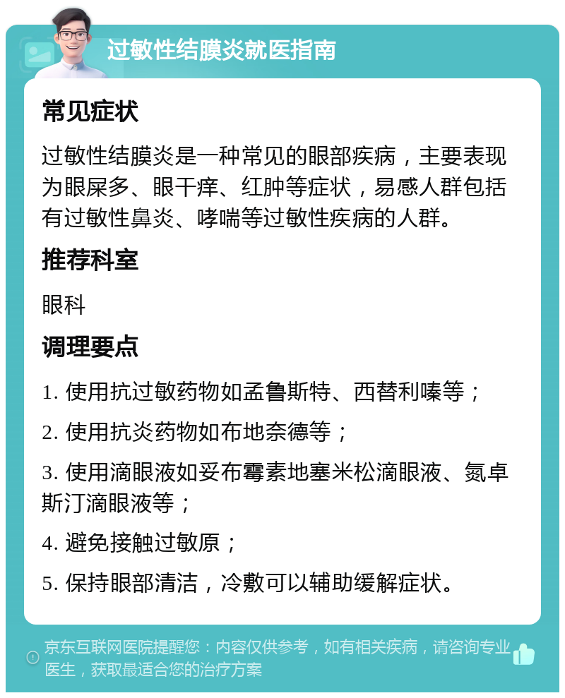 过敏性结膜炎就医指南 常见症状 过敏性结膜炎是一种常见的眼部疾病，主要表现为眼屎多、眼干痒、红肿等症状，易感人群包括有过敏性鼻炎、哮喘等过敏性疾病的人群。 推荐科室 眼科 调理要点 1. 使用抗过敏药物如孟鲁斯特、西替利嗪等； 2. 使用抗炎药物如布地奈德等； 3. 使用滴眼液如妥布霉素地塞米松滴眼液、氮卓斯汀滴眼液等； 4. 避免接触过敏原； 5. 保持眼部清洁，冷敷可以辅助缓解症状。