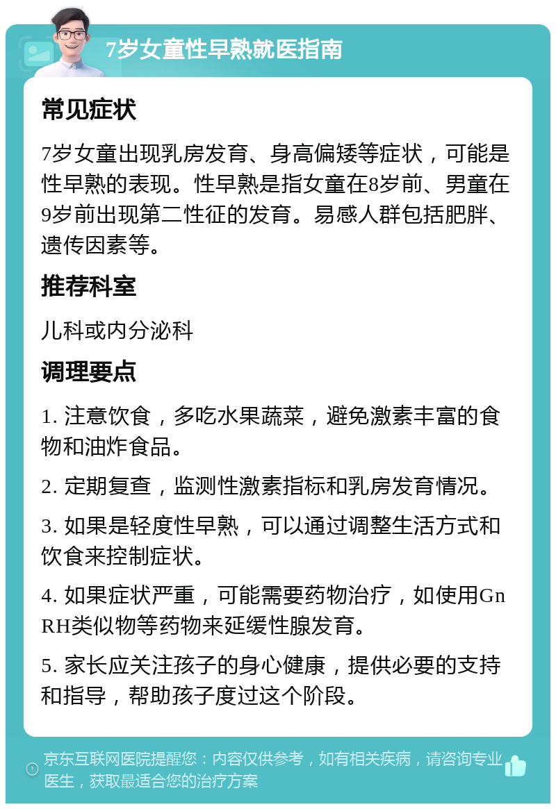 7岁女童性早熟就医指南 常见症状 7岁女童出现乳房发育、身高偏矮等症状，可能是性早熟的表现。性早熟是指女童在8岁前、男童在9岁前出现第二性征的发育。易感人群包括肥胖、遗传因素等。 推荐科室 儿科或内分泌科 调理要点 1. 注意饮食，多吃水果蔬菜，避免激素丰富的食物和油炸食品。 2. 定期复查，监测性激素指标和乳房发育情况。 3. 如果是轻度性早熟，可以通过调整生活方式和饮食来控制症状。 4. 如果症状严重，可能需要药物治疗，如使用GnRH类似物等药物来延缓性腺发育。 5. 家长应关注孩子的身心健康，提供必要的支持和指导，帮助孩子度过这个阶段。