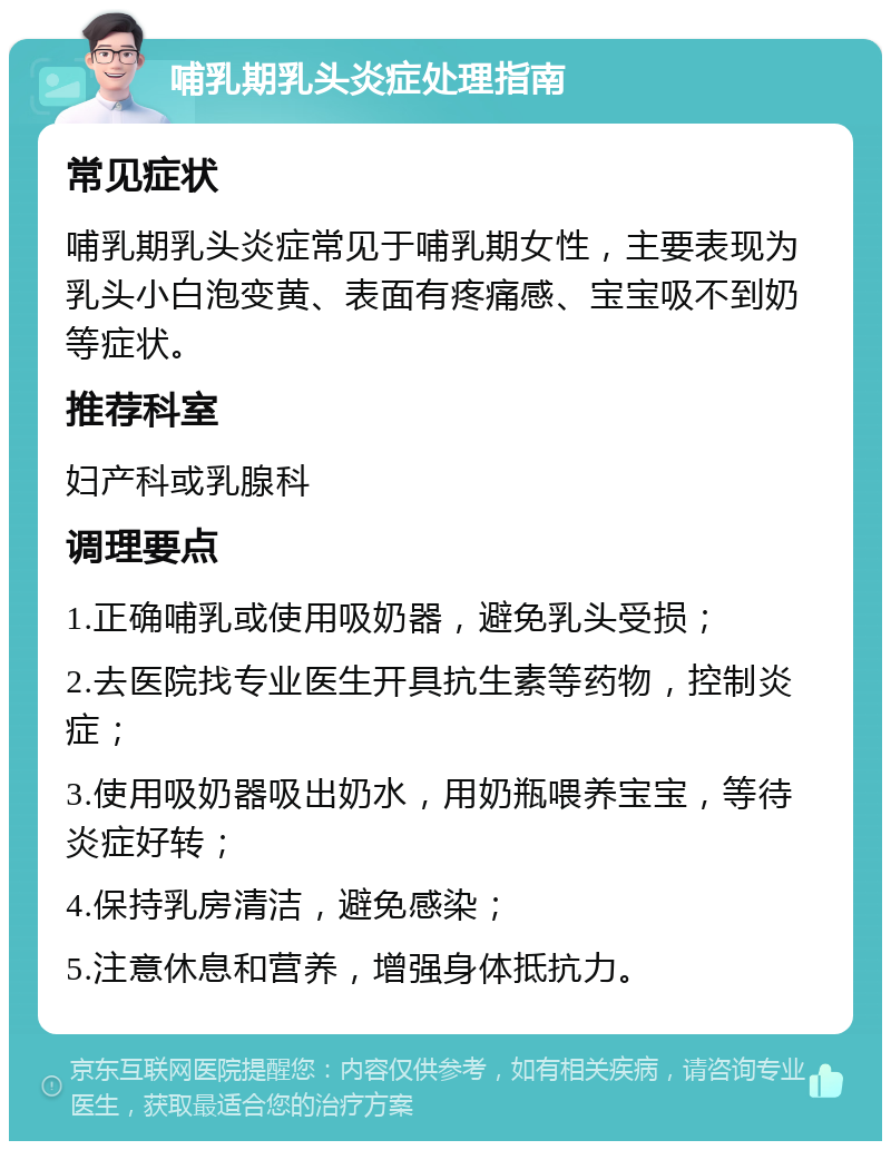 哺乳期乳头炎症处理指南 常见症状 哺乳期乳头炎症常见于哺乳期女性，主要表现为乳头小白泡变黄、表面有疼痛感、宝宝吸不到奶等症状。 推荐科室 妇产科或乳腺科 调理要点 1.正确哺乳或使用吸奶器，避免乳头受损； 2.去医院找专业医生开具抗生素等药物，控制炎症； 3.使用吸奶器吸出奶水，用奶瓶喂养宝宝，等待炎症好转； 4.保持乳房清洁，避免感染； 5.注意休息和营养，增强身体抵抗力。