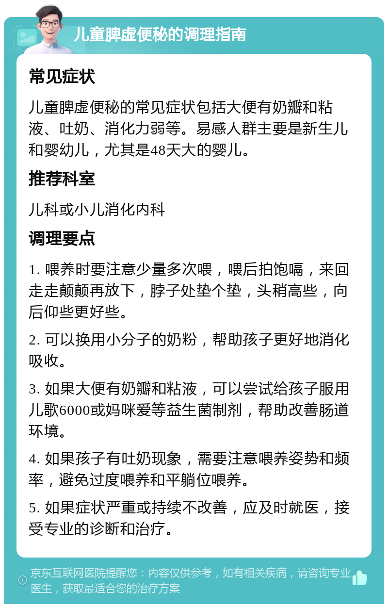 儿童脾虚便秘的调理指南 常见症状 儿童脾虚便秘的常见症状包括大便有奶瓣和粘液、吐奶、消化力弱等。易感人群主要是新生儿和婴幼儿，尤其是48天大的婴儿。 推荐科室 儿科或小儿消化内科 调理要点 1. 喂养时要注意少量多次喂，喂后拍饱嗝，来回走走颠颠再放下，脖子处垫个垫，头稍高些，向后仰些更好些。 2. 可以换用小分子的奶粉，帮助孩子更好地消化吸收。 3. 如果大便有奶瓣和粘液，可以尝试给孩子服用儿歌6000或妈咪爱等益生菌制剂，帮助改善肠道环境。 4. 如果孩子有吐奶现象，需要注意喂养姿势和频率，避免过度喂养和平躺位喂养。 5. 如果症状严重或持续不改善，应及时就医，接受专业的诊断和治疗。