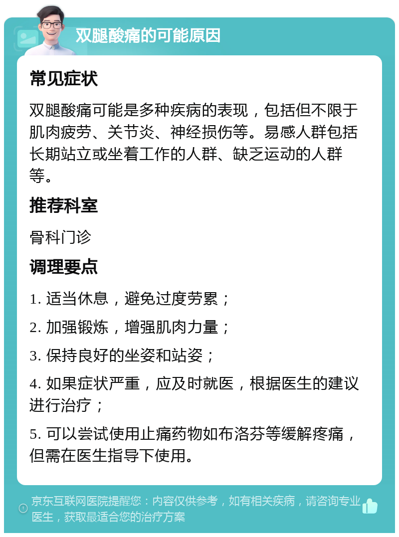 双腿酸痛的可能原因 常见症状 双腿酸痛可能是多种疾病的表现，包括但不限于肌肉疲劳、关节炎、神经损伤等。易感人群包括长期站立或坐着工作的人群、缺乏运动的人群等。 推荐科室 骨科门诊 调理要点 1. 适当休息，避免过度劳累； 2. 加强锻炼，增强肌肉力量； 3. 保持良好的坐姿和站姿； 4. 如果症状严重，应及时就医，根据医生的建议进行治疗； 5. 可以尝试使用止痛药物如布洛芬等缓解疼痛，但需在医生指导下使用。