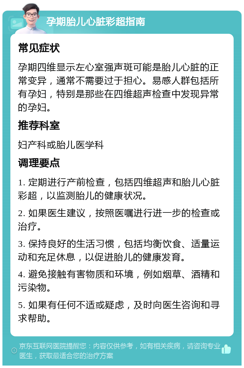 孕期胎儿心脏彩超指南 常见症状 孕期四维显示左心室强声斑可能是胎儿心脏的正常变异，通常不需要过于担心。易感人群包括所有孕妇，特别是那些在四维超声检查中发现异常的孕妇。 推荐科室 妇产科或胎儿医学科 调理要点 1. 定期进行产前检查，包括四维超声和胎儿心脏彩超，以监测胎儿的健康状况。 2. 如果医生建议，按照医嘱进行进一步的检查或治疗。 3. 保持良好的生活习惯，包括均衡饮食、适量运动和充足休息，以促进胎儿的健康发育。 4. 避免接触有害物质和环境，例如烟草、酒精和污染物。 5. 如果有任何不适或疑虑，及时向医生咨询和寻求帮助。