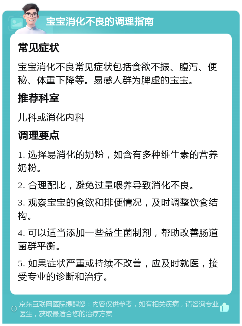 宝宝消化不良的调理指南 常见症状 宝宝消化不良常见症状包括食欲不振、腹泻、便秘、体重下降等。易感人群为脾虚的宝宝。 推荐科室 儿科或消化内科 调理要点 1. 选择易消化的奶粉，如含有多种维生素的营养奶粉。 2. 合理配比，避免过量喂养导致消化不良。 3. 观察宝宝的食欲和排便情况，及时调整饮食结构。 4. 可以适当添加一些益生菌制剂，帮助改善肠道菌群平衡。 5. 如果症状严重或持续不改善，应及时就医，接受专业的诊断和治疗。