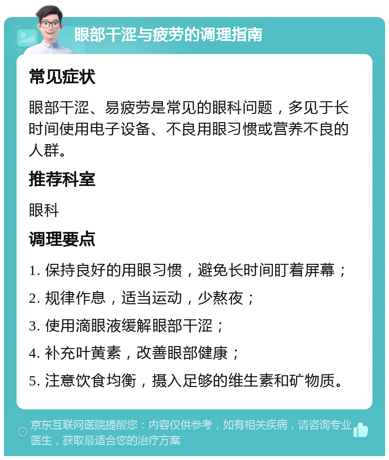 眼部干涩与疲劳的调理指南 常见症状 眼部干涩、易疲劳是常见的眼科问题，多见于长时间使用电子设备、不良用眼习惯或营养不良的人群。 推荐科室 眼科 调理要点 1. 保持良好的用眼习惯，避免长时间盯着屏幕； 2. 规律作息，适当运动，少熬夜； 3. 使用滴眼液缓解眼部干涩； 4. 补充叶黄素，改善眼部健康； 5. 注意饮食均衡，摄入足够的维生素和矿物质。