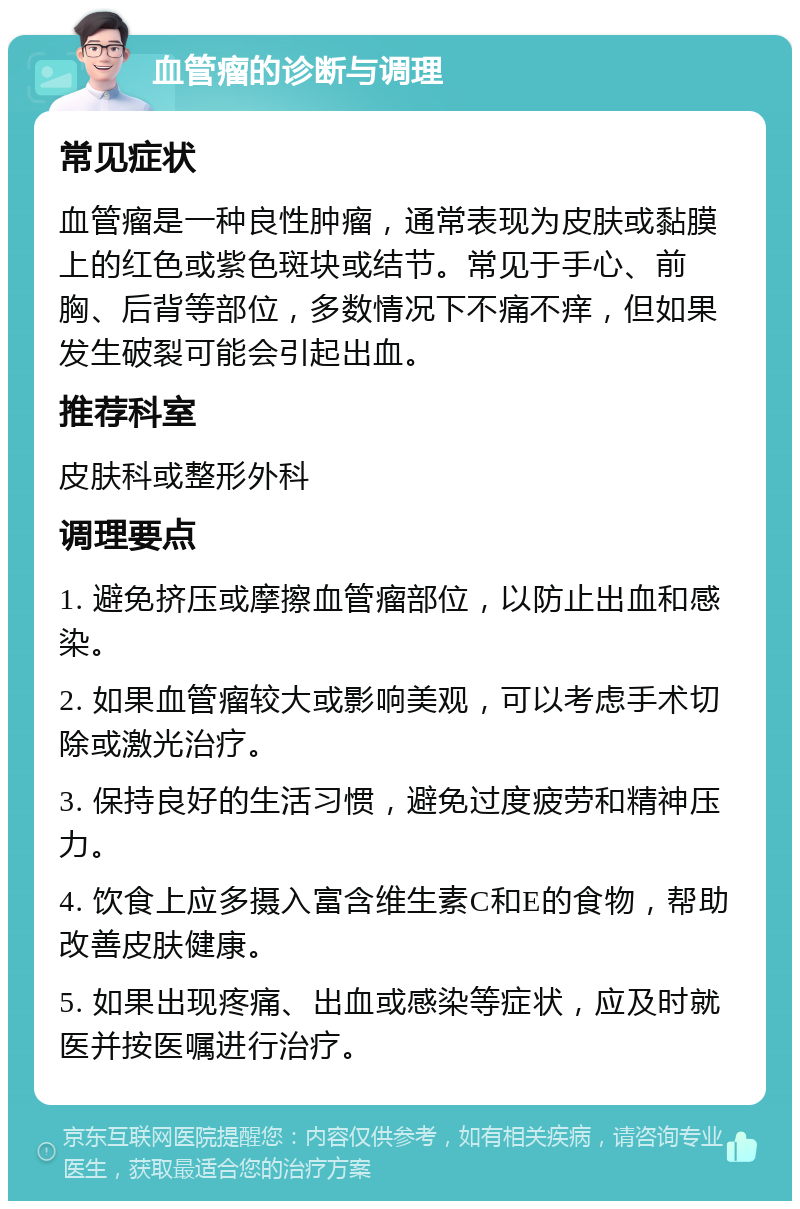 血管瘤的诊断与调理 常见症状 血管瘤是一种良性肿瘤，通常表现为皮肤或黏膜上的红色或紫色斑块或结节。常见于手心、前胸、后背等部位，多数情况下不痛不痒，但如果发生破裂可能会引起出血。 推荐科室 皮肤科或整形外科 调理要点 1. 避免挤压或摩擦血管瘤部位，以防止出血和感染。 2. 如果血管瘤较大或影响美观，可以考虑手术切除或激光治疗。 3. 保持良好的生活习惯，避免过度疲劳和精神压力。 4. 饮食上应多摄入富含维生素C和E的食物，帮助改善皮肤健康。 5. 如果出现疼痛、出血或感染等症状，应及时就医并按医嘱进行治疗。