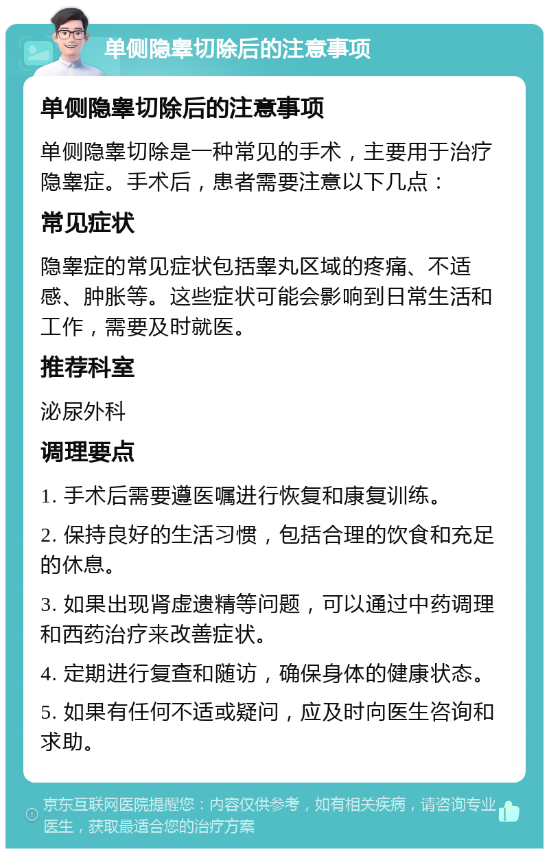 单侧隐睾切除后的注意事项 单侧隐睾切除后的注意事项 单侧隐睾切除是一种常见的手术，主要用于治疗隐睾症。手术后，患者需要注意以下几点： 常见症状 隐睾症的常见症状包括睾丸区域的疼痛、不适感、肿胀等。这些症状可能会影响到日常生活和工作，需要及时就医。 推荐科室 泌尿外科 调理要点 1. 手术后需要遵医嘱进行恢复和康复训练。 2. 保持良好的生活习惯，包括合理的饮食和充足的休息。 3. 如果出现肾虚遗精等问题，可以通过中药调理和西药治疗来改善症状。 4. 定期进行复查和随访，确保身体的健康状态。 5. 如果有任何不适或疑问，应及时向医生咨询和求助。