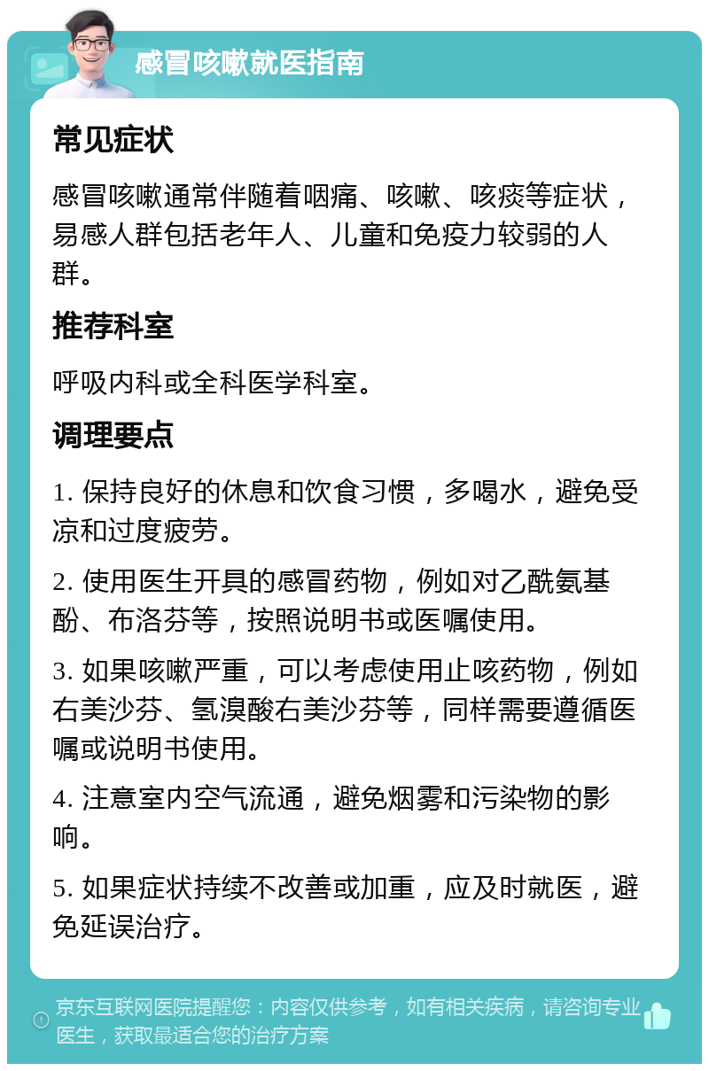 感冒咳嗽就医指南 常见症状 感冒咳嗽通常伴随着咽痛、咳嗽、咳痰等症状，易感人群包括老年人、儿童和免疫力较弱的人群。 推荐科室 呼吸内科或全科医学科室。 调理要点 1. 保持良好的休息和饮食习惯，多喝水，避免受凉和过度疲劳。 2. 使用医生开具的感冒药物，例如对乙酰氨基酚、布洛芬等，按照说明书或医嘱使用。 3. 如果咳嗽严重，可以考虑使用止咳药物，例如右美沙芬、氢溴酸右美沙芬等，同样需要遵循医嘱或说明书使用。 4. 注意室内空气流通，避免烟雾和污染物的影响。 5. 如果症状持续不改善或加重，应及时就医，避免延误治疗。